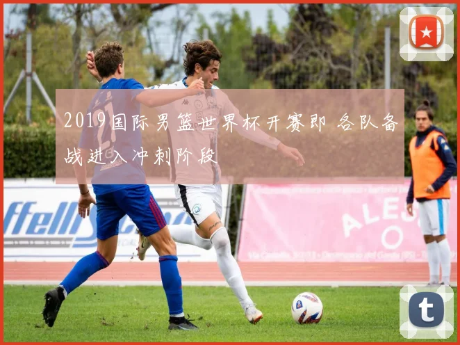 2019国际男篮世界杯开赛即 各队备战进入冲刺阶段