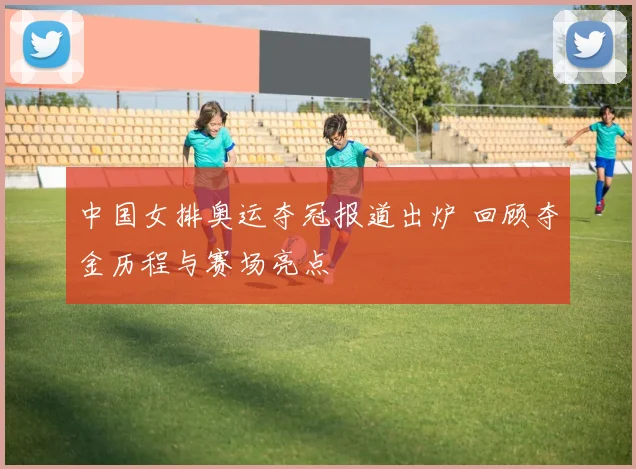中国女排奥运夺冠报道出炉 回顾夺金历程与赛场亮点