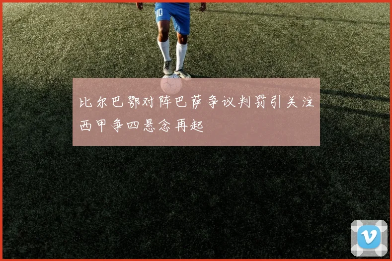 比尔巴鄂对阵巴萨争议判罚引关注西甲争四悬念再起