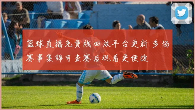 篮球直播免费线回放平台更新 多场赛事集锦可查赛后观看更便捷