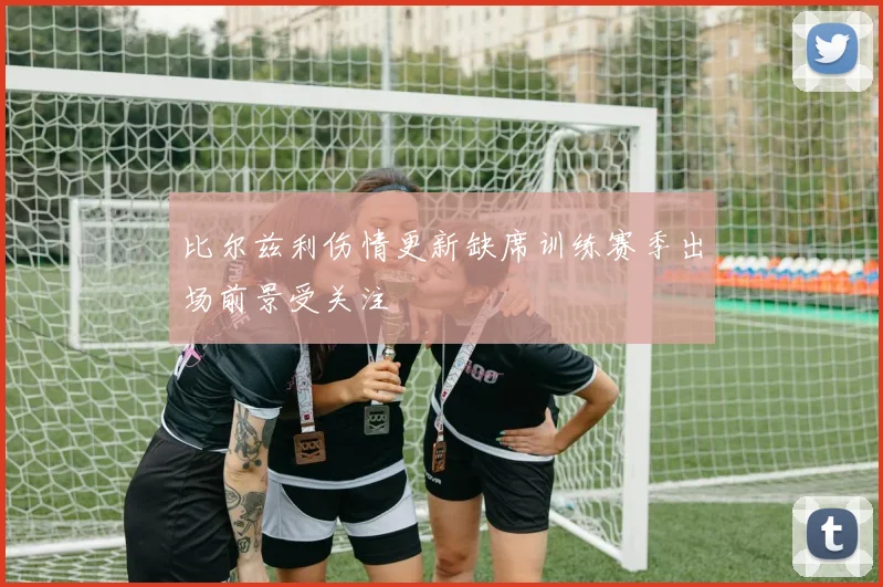 比尔兹利伤情更新缺席训练赛季出场前景受关注