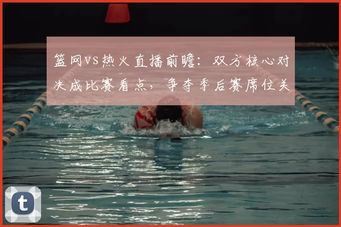 篮网vs热火直播前瞻：双方核心对决成比赛看点，争夺季后赛席位关键战