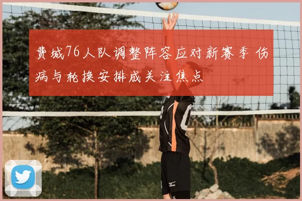 费城76人队调整阵容应对新赛季 伤病与轮换安排成关注焦点