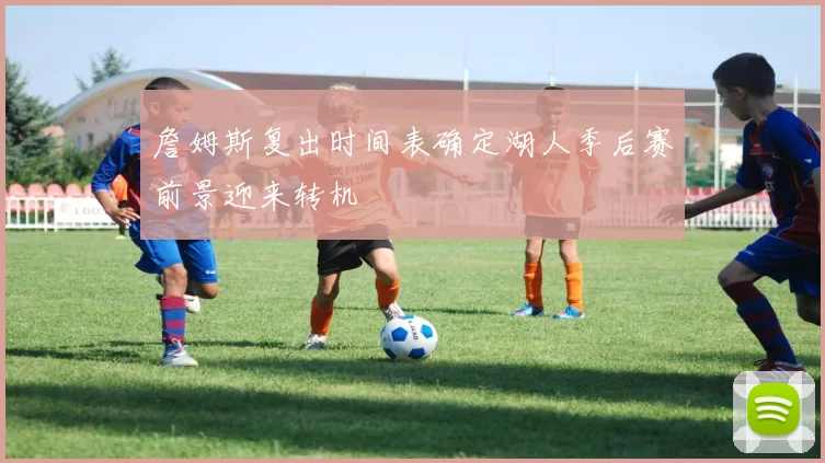 詹姆斯复出时间表确定湖人季后赛前景迎来转机