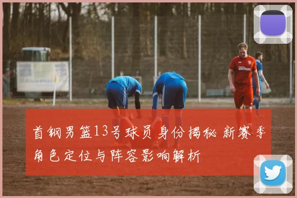 首钢男篮13号球员身份揭秘 新赛季角色定位与阵容影响解析