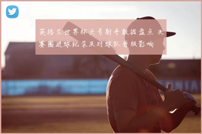 英格兰世界杯头号射手数据盘点 决赛圈进球纪录及对球队晋级影响