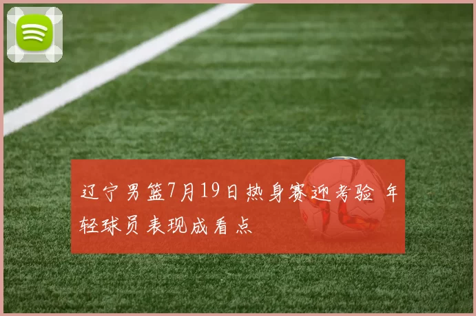 辽宁男篮7月19日热身赛迎考验 年轻球员表现成看点
