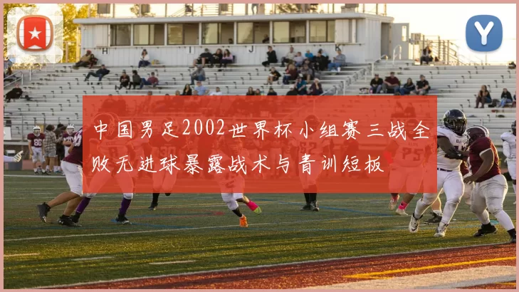 中国男足2002世界杯小组赛三战全败无进球暴露战术与青训短板