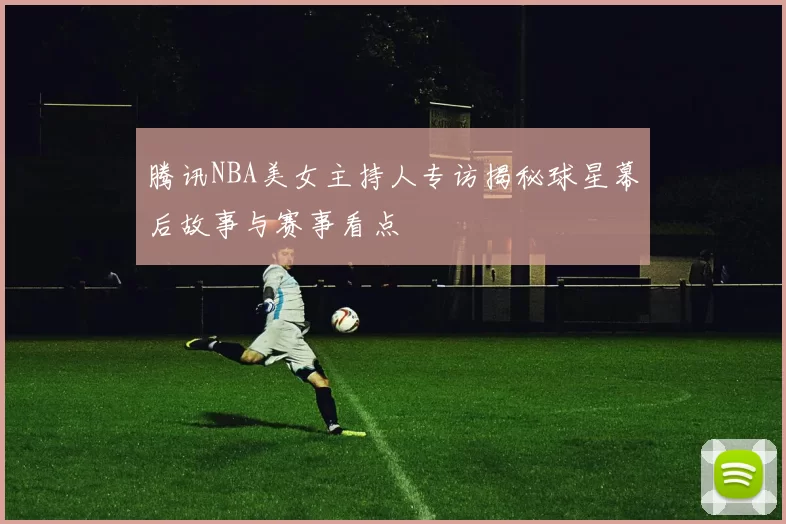 腾讯NBA美女主持人专访揭秘球星幕后故事与赛事看点