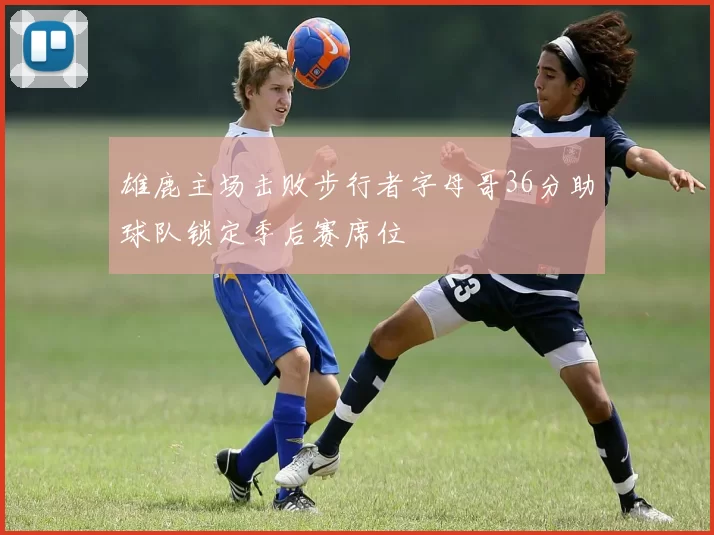 雄鹿主场击败步行者字母哥36分助球队锁定季后赛席位