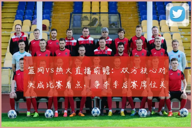 篮网vs热火直播前瞻：双方核心对决成比赛看点，争夺季后赛席位关键战