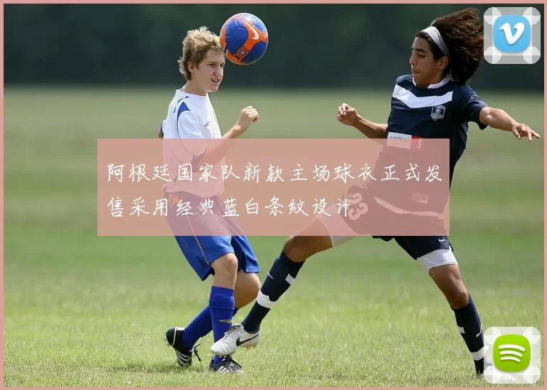 阿根廷国家队新款主场球衣正式发售采用经典蓝白条纹设计