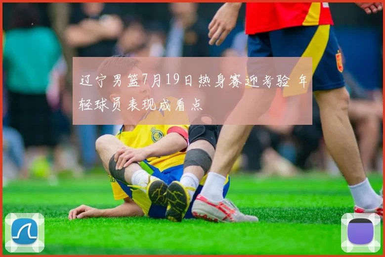 辽宁男篮7月19日热身赛迎考验 年轻球员表现成看点