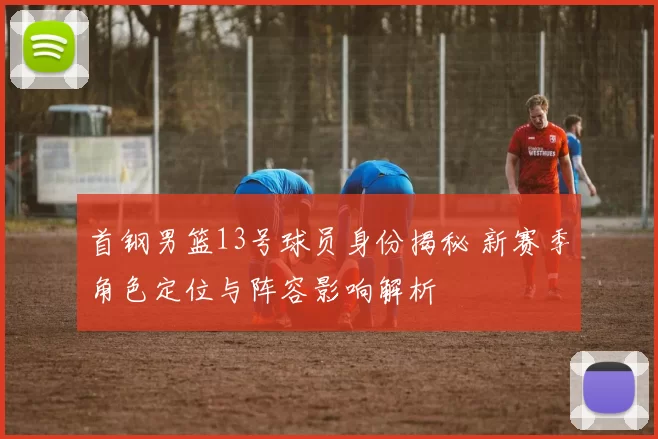 首钢男篮13号球员身份揭秘 新赛季角色定位与阵容影响解析
