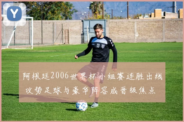 阿根廷2006世界杯小组赛连胜出线 攻势足球与豪华阵容成晋级焦点