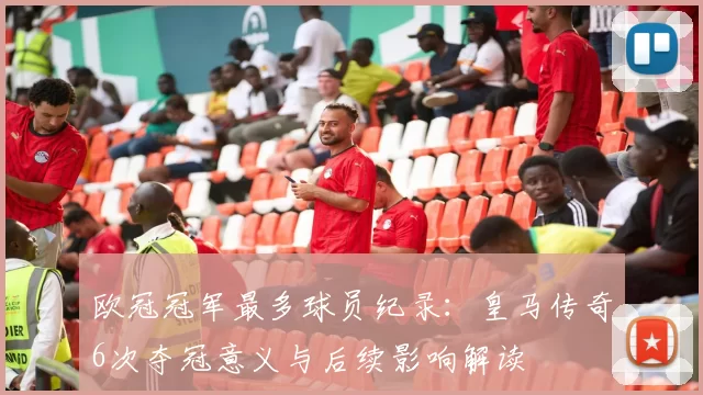 欧冠冠军最多球员纪录：皇马传奇6次夺冠意义与后续影响解读