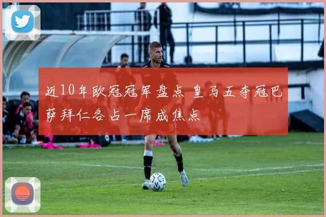近10年欧冠冠军盘点 皇马五夺冠巴萨拜仁各占一席成焦点