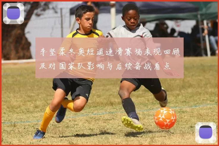 李坚柔冬奥短道速滑赛场表现回顾及对国家队影响与后续备战看点