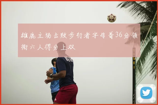 雄鹿主场击败步行者字母哥36分领衔六人得分上双