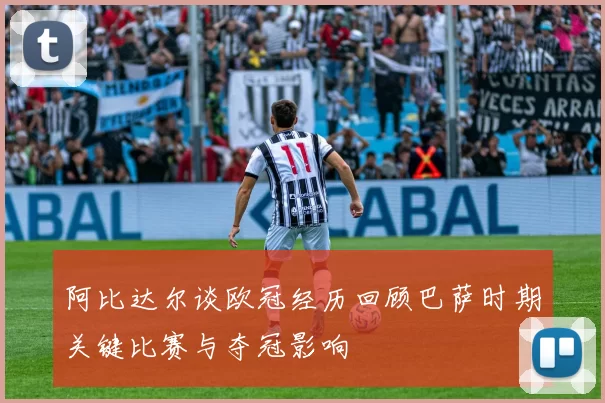 阿比达尔谈欧冠经历回顾巴萨时期关键比赛与夺冠影响