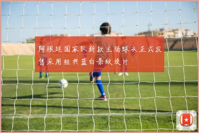 阿根廷国家队新款主场球衣正式发售采用经典蓝白条纹设计