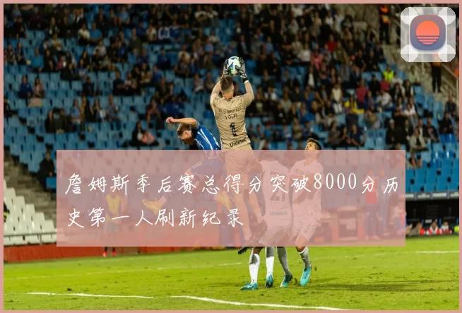 詹姆斯季后赛总得分突破8000分历史第一人刷新纪录