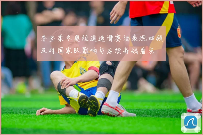 李坚柔冬奥短道速滑赛场表现回顾及对国家队影响与后续备战看点