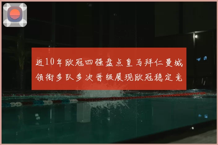 近10年欧冠四强盘点皇马拜仁曼城领衔多队多次晋级展现欧冠稳定竞争力