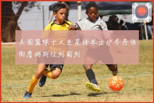 美国篮球十大巨星榜单出炉乔丹领衔詹姆斯位列前列