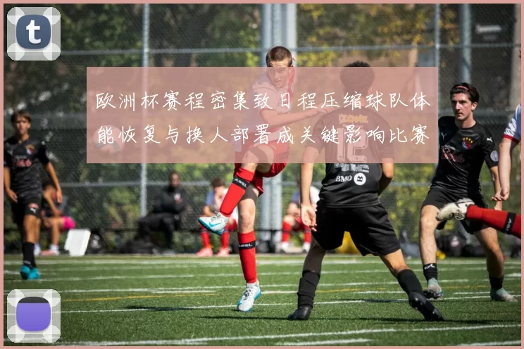 欧洲杯赛程密集致日程压缩球队体能恢复与换人部署成关键影响比赛结果