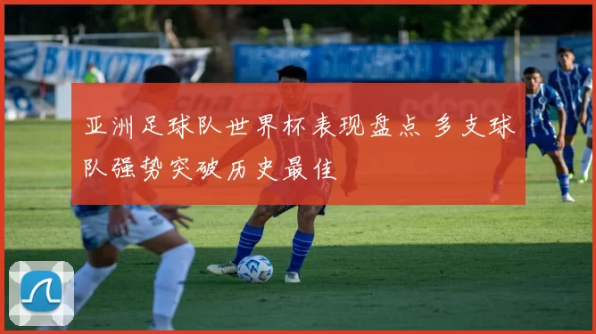 亚洲足球队世界杯表现盘点 多支球队强势突破历史最佳