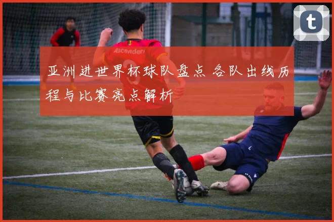 亚洲进世界杯球队盘点 各队出线历程与比赛亮点解析