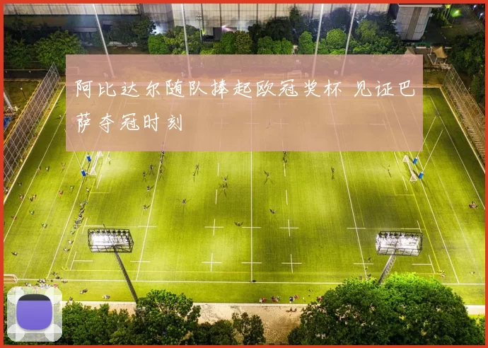 阿比达尔随队捧起欧冠奖杯 见证巴萨夺冠时刻