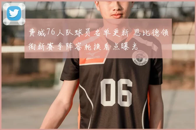 费城76人队球员名单更新 恩比德领衔新赛季阵容轮换看点曝光