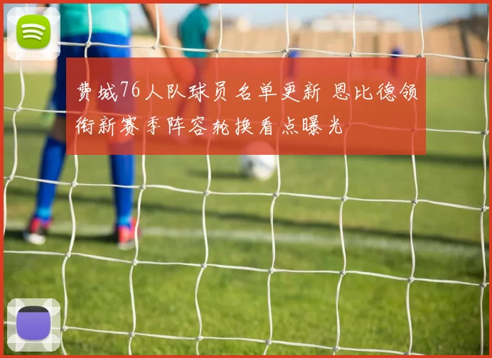 费城76人队球员名单更新 恩比德领衔新赛季阵容轮换看点曝光