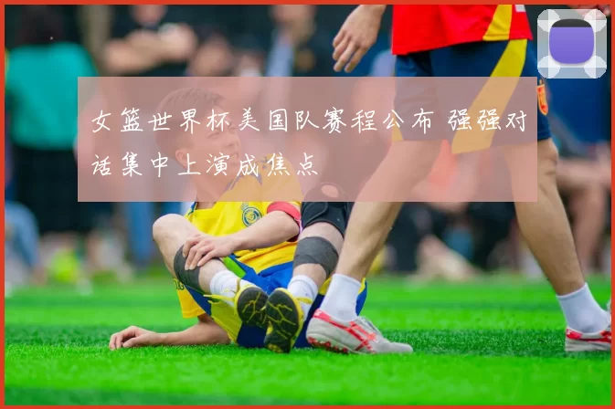 女篮世界杯美国队赛程公布 强强对话集中上演成焦点