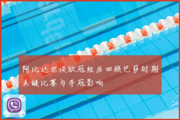 阿比达尔谈欧冠经历回顾巴萨时期关键比赛与夺冠影响