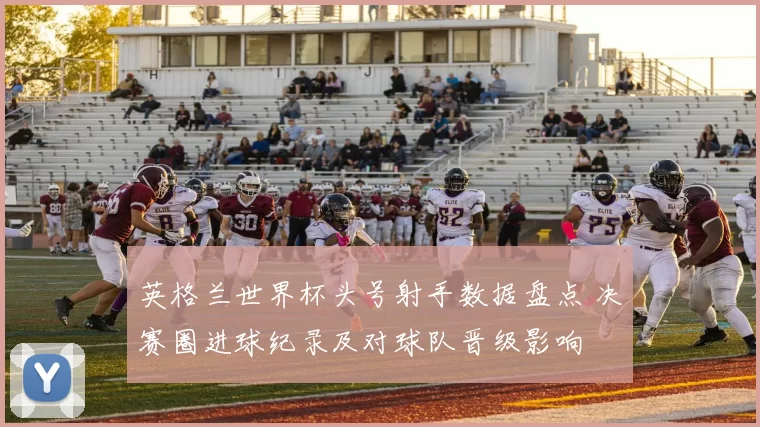 英格兰世界杯头号射手数据盘点 决赛圈进球纪录及对球队晋级影响