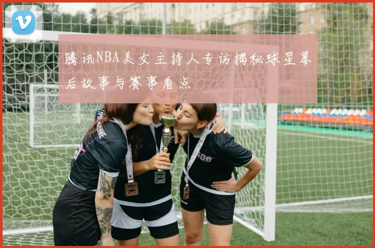 腾讯NBA美女主持人专访揭秘球星幕后故事与赛事看点