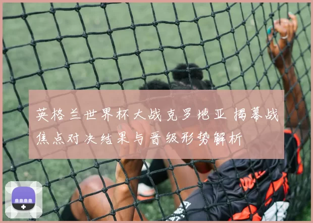 英格兰世界杯大战克罗地亚 揭幕战焦点对决结果与晋级形势解析