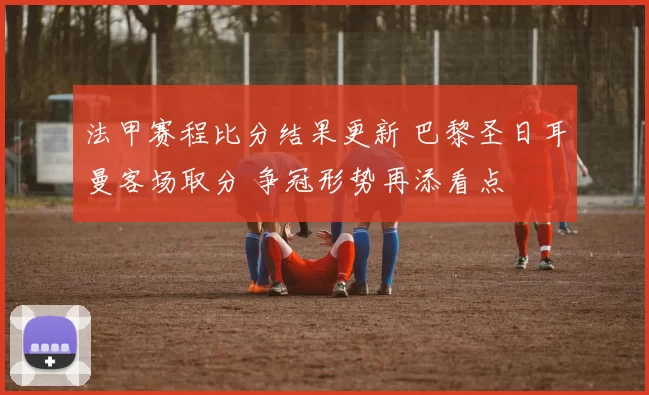 法甲赛程比分结果更新 巴黎圣日耳曼客场取分 争冠形势再添看点