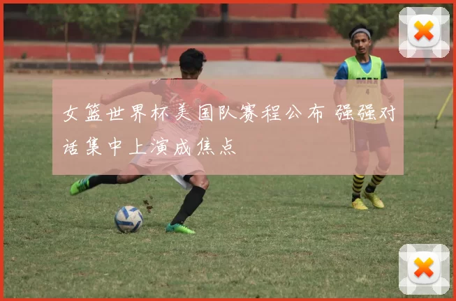 女篮世界杯美国队赛程公布 强强对话集中上演成焦点