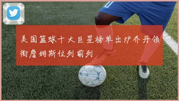 美国篮球十大巨星榜单出炉乔丹领衔詹姆斯位列前列