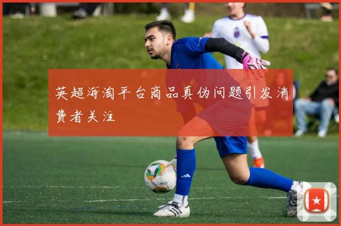 英超海淘平台商品真伪问题引发消费者关注
