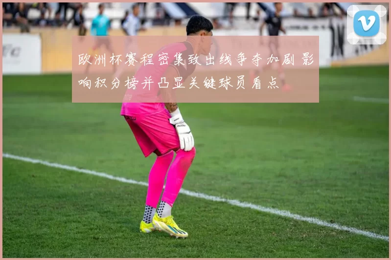 欧洲杯赛程密集致出线争夺加剧 影响积分榜并凸显关键球员看点