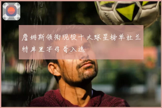 詹姆斯领衔现役十大球星榜单杜兰特库里字母哥入选