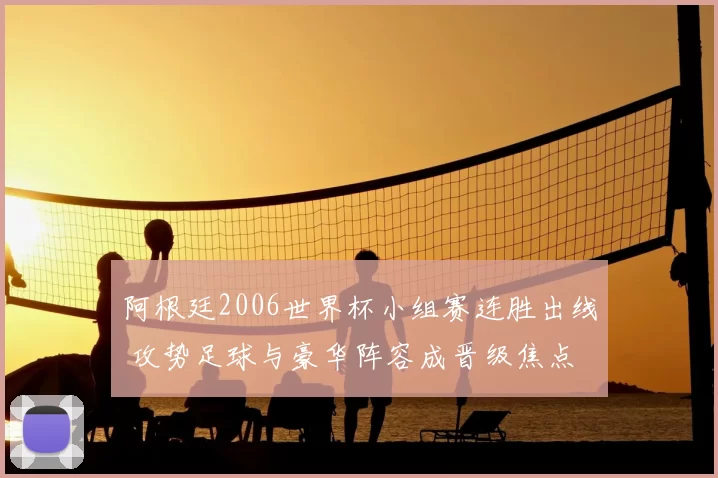 阿根廷2006世界杯小组赛连胜出线 攻势足球与豪华阵容成晋级焦点